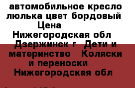 автомобильное кресло-люлька цвет бордовый › Цена ­ 1 500 - Нижегородская обл., Дзержинск г. Дети и материнство » Коляски и переноски   . Нижегородская обл.